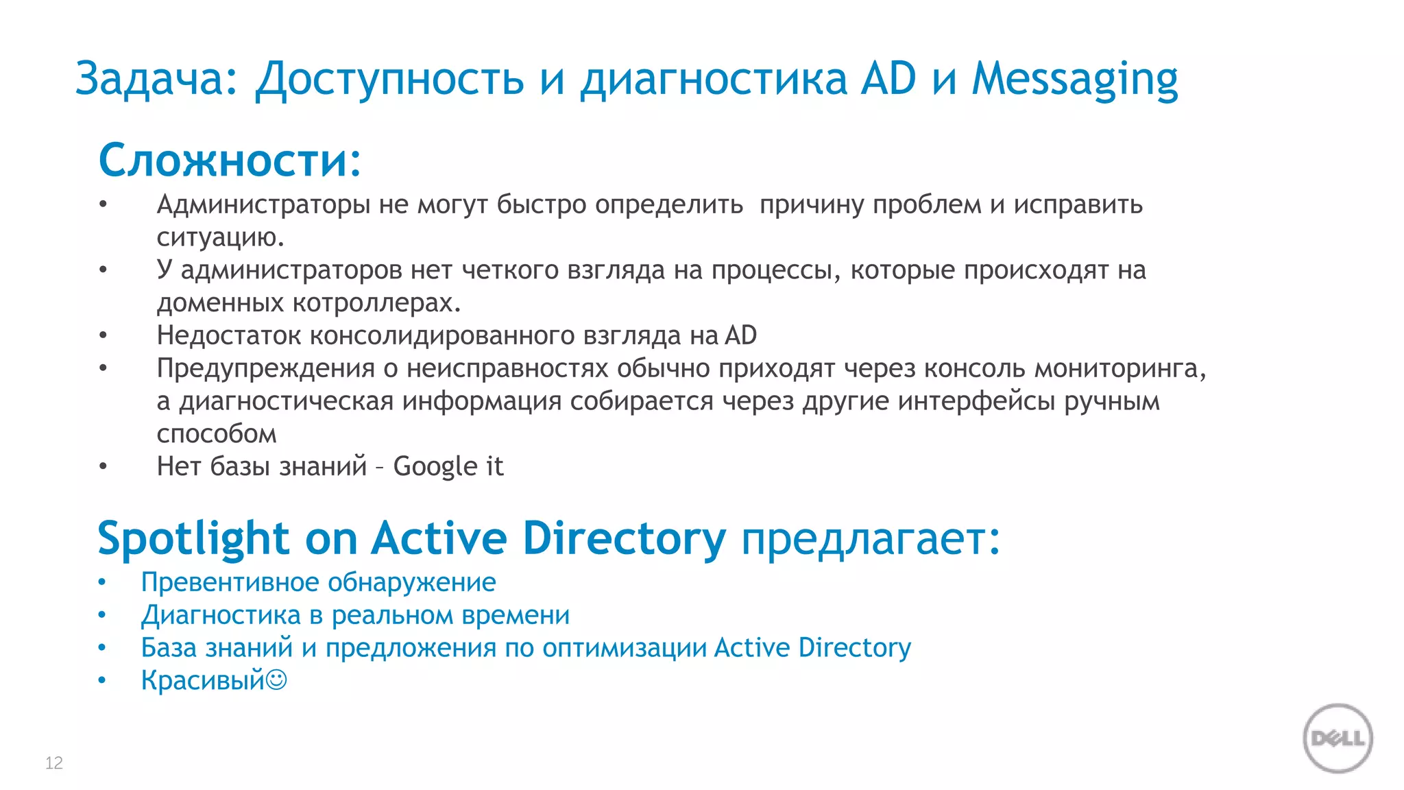 12 
Задача: Доступность и диагностика AD и Messaging 
Сложности: 
• Администраторы не могут быстро определить причину проблем и исправить 
ситуацию. 
• У администраторов нет четкого взгляда на процессы, которые происходят на 
доменных котроллерах. 
• Недостаток консолидированного взгляда на AD 
• Предупреждения о неисправностях обычно приходят через консоль мониторинга, 
а диагностическая информация собирается через другие интерфейсы ручным 
способом 
• Нет базы знаний – Google it 
Spotlight on Active Directory предлагает: 
• Превентивное обнаружение 
• Диагностика в реальном времени 
• База знаний и предложения по оптимизации Active Directory 
• Красивый 
 