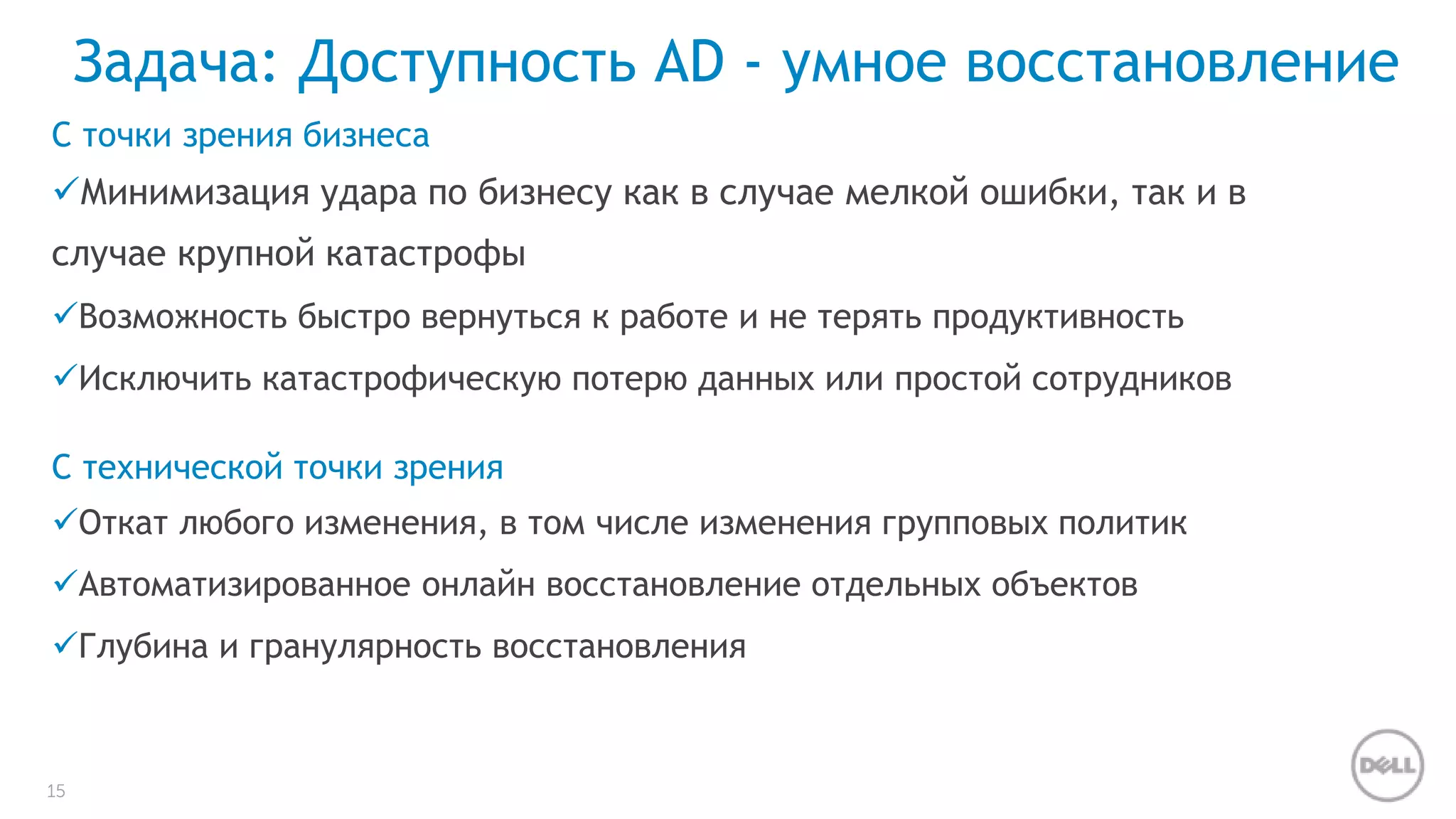 Задача: Доступность AD - умное восстановление 
С точки зрения бизнеса 
Минимизация удара по бизнесу как в случае мелкой ошибки, так и в 
случае крупной катастрофы 
Возможность быстро вернуться к работе и не терять продуктивность 
Исключить катастрофическую потерю данных или простой сотрудников 
С технической точки зрения 
Откат любого изменения, в том числе изменения групповых политик 
Автоматизированное онлайн восстановление отдельных объектов 
Глубина и гранулярность восстановления 
15 
 