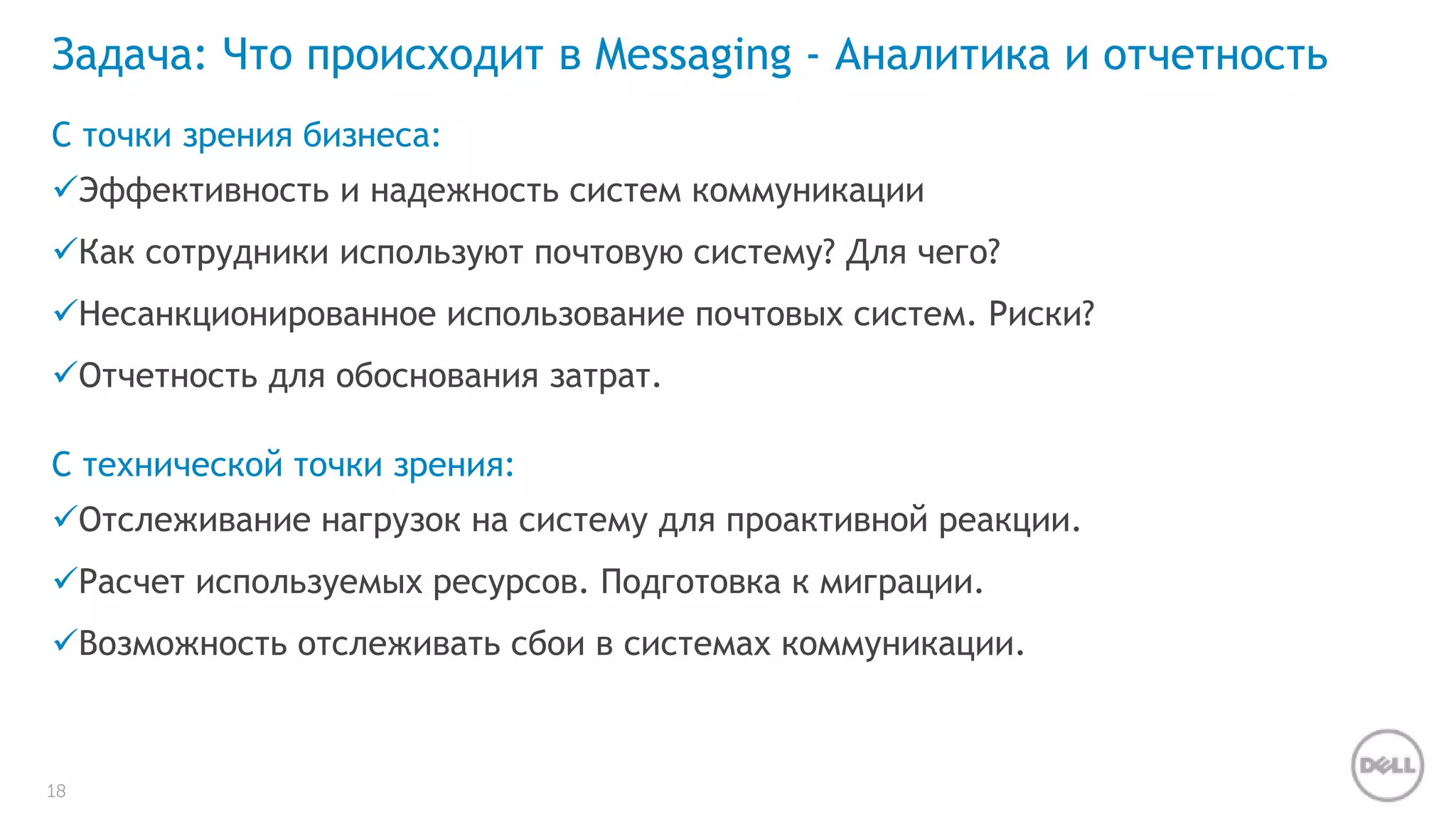 Задача: Что происходит в Messaging - Аналитика и отчетность 
С точки зрения бизнеса: 
Эффективность и надежность систем коммуникации 
Как сотрудники используют почтовую систему? Для чего? 
Несанкционированное использование почтовых систем. Риски? 
Отчетность для обоснования затрат. 
С технической точки зрения: 
Отслеживание нагрузок на систему для проактивной реакции. 
Расчет используемых ресурсов. Подготовка к миграции. 
Возможность отслеживать сбои в системах коммуникации. 
18 
 