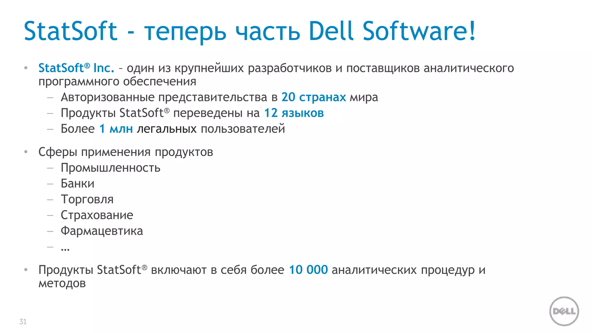 StatSoft - теперь часть Dell Software! 
• StatSoft® Inc. – один из крупнейших разработчиков и поставщиков аналитического 
31 
программного обеспечения 
– Авторизованные представительства в 20 странах мира 
– Продукты StatSoft® переведены на 12 языков 
– Более 1 млн легальных пользователей 
• Сферы применения продуктов 
– Промышленность 
– Банки 
– Торговля 
– Страхование 
– Фармацевтика 
– … 
• Продукты StatSoft® включают в себя более 10 000 аналитических процедур и 
методов 
 