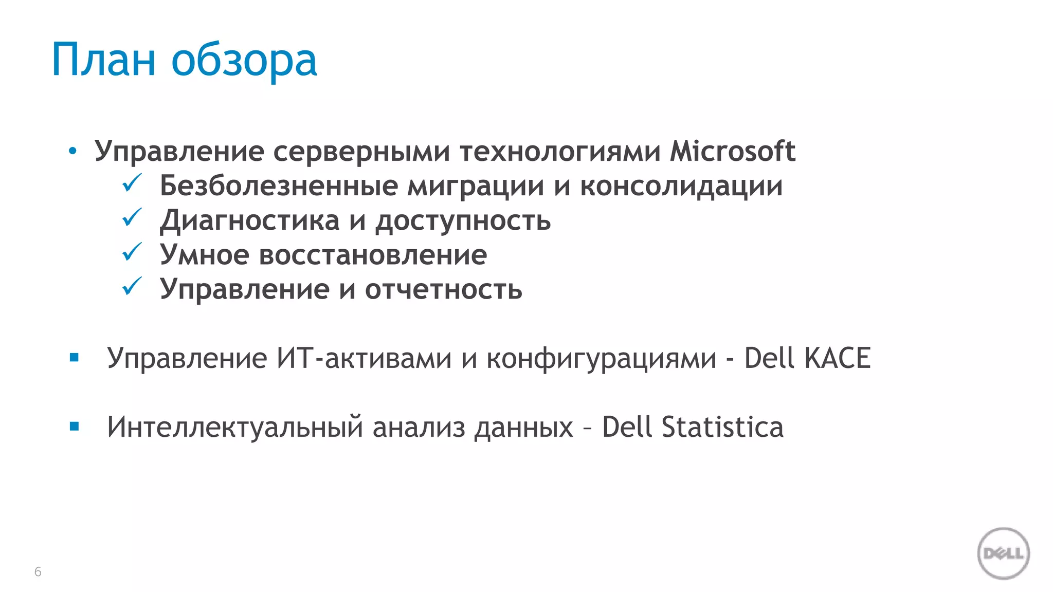 6 
План обзора 
• Управление серверными технологиями Microsoft 
 Безболезненные миграции и консолидации 
 Диагностика и доступность 
 Умное восстановление 
 Управление и отчетность 
 Управление ИТ-активами и конфигурациями - Dell KACE 
 Интеллектуальный анализ данных – Dell Statistica 
 