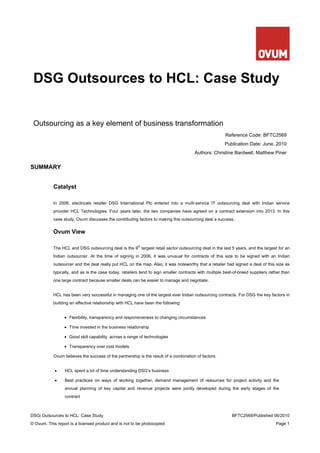 DSG Outsources to HCL: Case Study


 Outsourcing as a key element of business transformation
                                                                                                       Reference Code: BFTC2569
                                                                                                       Publication Date: June, 2010
                                                                                      Authors: Christine Bardwell, Matthew Piner


SUMMARY


           Catalyst

           In 2006, electricals retailer DSG International Plc entered into a multi-service IT outsourcing deal with Indian service
           provider HCL Technologies. Four years later, the two companies have agreed on a contract extension into 2013. In this
           case study, Ovum discusses the contributing factors to making this outsourcing deal a success.


           Ovum View

                                                        th
           The HCL and DSG outsourcing deal is the 9 largest retail sector outsourcing deal in the last 5 years, and the largest for an
           Indian outsourcer. At the time of signing in 2006, it was unusual for contracts of this size to be signed with an Indian
           outsourcer and the deal really put HCL on the map. Also, it was noteworthy that a retailer had signed a deal of this size as
           typically, and as is the case today, retailers tend to sign smaller contracts with multiple best-of-breed suppliers rather than
           one large contract because smaller deals can be easier to manage and negotiate.


           HCL has been very successful in managing one of the largest ever Indian outsourcing contracts. For DSG the key factors in
           building an effective relationship with HCL have been the following:


                 • Flexibility, transparency and responsiveness to changing circumstances

                 • Time invested in the business relationship

                 • Good skill capability across a range of technologies

                 • Transparency over cost models

           Ovum believes the success of the partnership is the result of a combination of factors:


            •    HCL spent a lot of time understanding DSG’s business

            •    Best practices on ways of working together, demand management of resources for project activity and the
                 annual planning of key capital and revenue projects were jointly developed during the early stages of the
                 contract



DSGi Outsources to HCL: Case Study                                                                         BFTC2569/Published 06/2010
© Ovum. This report is a licensed product and is not to be photocopied                                                            Page 1
 