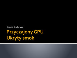 Przyczajony GPU
Ukryty smok
Konrad Szałkowski
 