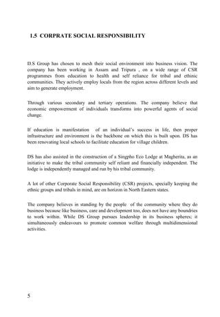 1.5 CORPRATE SOCIAL RESPONSIBILITY
D.S Group has chosen to mesh their social environment into business vision. The
company has been working in Assam and Tripura , on a wide range of CSR
programmes from education to health and self reliance for tribal and ethinic
communities. They actively employ locals from the region across different levels and
aim to generate employment.
Through various secondary and tertiary operations. The company believe that
economic empowerment of individuals transforms into powerful agents of social
change.
If education is manifestation of an individual’s success in life, then proper
infrastructure and environment is the backbone on which this is built upon. DS has
been renovating local schools to facilitate education for village children.
DS has also assisted in the construction of a Singpho Eco Lodge at Magherita, as an
initiative to make the tribal community self reliant and financially independent. The
lodge is independently managed and run by his tribal community.
A lot of other Corporate Social Responsibility (CSR) projects, specially keeping the
ethnic groups and tribals in mind, are on horizon in North Eastern states.
The company believes in standing by the people of the community where they do
business because like business, care and development too, does not have any boundries
to work within. While DS Group pursues leadership in its business spheres; it
simultaneously endeavours to promote common welfare through multidimensional
activities.
5
 