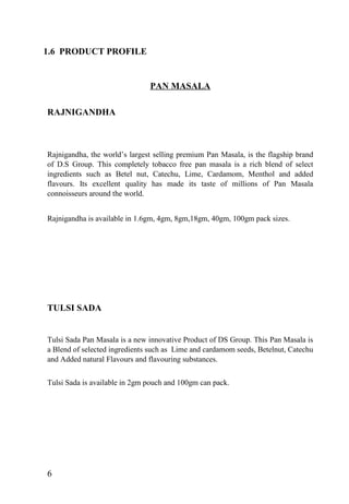 1.6 PRODUCT PROFILE
PAN MASALA
RAJNIGANDHA
Rajnigandha, the world’s largest selling premium Pan Masala, is the flagship brand
of D.S Group. This completely tobacco free pan masala is a rich blend of select
ingredients such as Betel nut, Catechu, Lime, Cardamom, Menthol and added
flavours. Its excellent quality has made its taste of millions of Pan Masala
connoisseurs around the world.
Rajnigandha is available in 1.6gm, 4gm, 8gm,18gm, 40gm, 100gm pack sizes.
TULSI SADA
Tulsi Sada Pan Masala is a new innovative Product of DS Group. This Pan Masala is
a Blend of selected ingredients such as Lime and cardamom seeds, Betelnut, Catechu
and Added natural Flavours and flavouring substances.
Tulsi Sada is available in 2gm pouch and 100gm can pack.
6
 