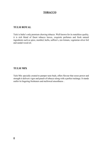 TOBACCO
TULSI ROYAL
Tulsi is India’s only premium chewing tobacco. Well known for its matchless quality,
it is rich blend of finest tobacco leaves, exquisite perfumes and fresh natural
ingredients such as spice, menthol, herbs, saffron’s, raw kimam, vegetarian silver foil
and sandal wood oil.
TULSI MIX
Tulsi Mix specially created to pamper taste buds, offers flavour that oozes power and
strength it delivers vigor and punch of tobacco along with a perfect melange. It stands
outfor its lingering fresheners and mellowed smoothness .
8
 