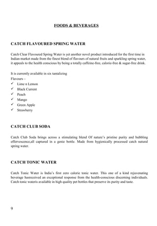 FOODS & BEVERAGES
CATCH FLAVOURED SPRING WATER
Catch Clear Flavoured Spring Water is yet another novel product introduced for the first time in
Indian market made from the finest blend of flavours of natural fruits and sparkling spring water,
it appeals to the health conscious by being a totally caffeine-free, calorie-free & sugar-free drink.
It is currently available in six tantalizing
Flavours –
 Lime n Lemon
 Black Current
 Peach
 Mango
 Green Apple
 Strawberry
CATCH CLUB SODA
Catch Club Soda brings across a stimulating blend Of nature’s pristine purity and bubbling
effervescence,all captured in a genie bottle. Made from hygienically processed catch natural
spring water.
CATCH TONIC WATER
Catch Tonic Water is India’s first zero calorie tonic water. This one of a kind rejuvenating
beverage hasreceived an exceptional response from the health-conscious discerning individuals.
Catch tonic wateris available in high quality pet bottles that preserve its purity and taste.
9
 