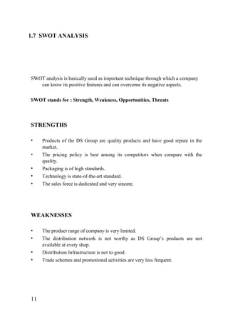 1.7 SWOT ANALYSIS
SWOT analysis is basically used as important technique through which a company
can know its positive features and can overcome its negative aspects.
SWOT stands for : Strength, Weakness, Opportunities, Threats
STRENGTHS
• Products of the DS Group are quality products and have good repute in the
market.
• The pricing policy is best among its competitors when compare with the
quality.
• Packaging is of high standards.
• Technology is state-of-the-art standard.
• The sales force is dedicated and very sincere.
WEAKNESSES
• The product range of company is very limited.
• The distribution network is not worthy as DS Group’s products are not
available at every shop.
• Distribution Infrastructure is not to good.
• Trade schemes and promotional activities are very less frequent.
11
 