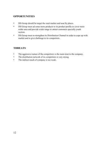 OPPORTUNITIES
• DS Group should be target the rural market and near by places.
• DS Group must ad some more products to its product profile to cover more
wider area and provide wider range to attract customers specially youth
section.
• DS Group must re-strengthen its Distribution Channel in order to cope up with
market and to give challenge to its competitors .
THREATS
• The aggressive nature of the competitors is the main treat to the company.
• The distribution network of its competitors is very strong.
• The indirect reach of company is too weak .
12
 