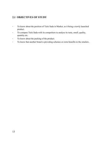 2.1 OBJECTIVES OF STUDY
- To know about the position of Tulsi Sada in Market, as it being a newly launched
product.
- To compare Tulsi Sada with its competitors to analyse its taste, smell, quality,
quantity etc.
- To know about the packing of the product.
- To know that another brand is providing schemes or extra benefits to the retailers .
13
 