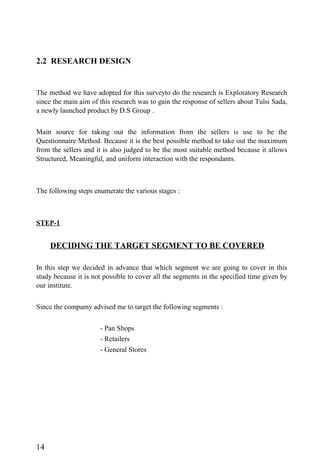 2.2 RESEARCH DESIGN
The method we have adopted for this surveyto do the research is Exploratory Research
since the main aim of this research was to gain the response of sellers about Tulsi Sada,
a newly launched product by D.S Group .
Main source for taking out the information from the sellers is use to be the
Questionnaire Method. Because it is the best possible method to take out the maximum
from the sellers and it is also judged to be the most suitable method because it allows
Structured, Meaningful, and uniform interaction with the respondants.
The following steps enumerate the various stages :
STEP-1
DECIDING THE TARGET SEGMENT TO BE COVERED
In this step we decided in advance that which segment we are going to cover in this
study because it is not possible to cover all the segments in the specified time given by
our institute.
Since the compamy advised me to target the following segments :
- Pan Shops
- Retailers
- General Stores
14
 