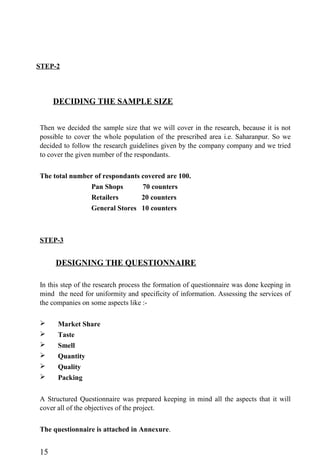 STEP-2
DECIDING THE SAMPLE SIZE
Then we decided the sample size that we will cover in the research, because it is not
possible to cover the whole population of the prescribed area i.e. Saharanpur. So we
decided to follow the research guidelines given by the company company and we tried
to cover the given number of the respondants.
The total number of respondants covered are 100.
Pan Shops 70 counters
Retailers 20 counters
General Stores 10 counters
STEP-3
DESIGNING THE QUESTIONNAIRE
In this step of the research process the formation of questionnaire was done keeping in
mind the need for uniformity and specificity of information. Assessing the services of
the companies on some aspects like :-
 Market Share
 Taste
 Smell
 Quantity
 Quality
 Packing
A Structured Questionnaire was prepared keeping in mind all the aspects that it will
cover all of the objectives of the project.
The questionnaire is attached in Annexure.
15
 