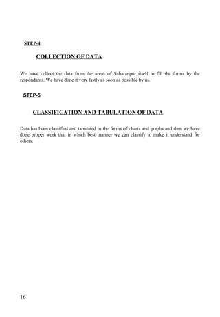 STEP-4
COLLECTION OF DATA
We have collect the data from the areas of Saharanpur itself to fill the forms by the
respondants. We have done it very fastly as soon as possible by us.
STEP-5
CLASSIFICATION AND TABULATION OF DATA
Data has been classified and tabulated in the forms of charts and graphs and then we have
done proper work that in which best manner we can classify to make it understand for
others.
16
 