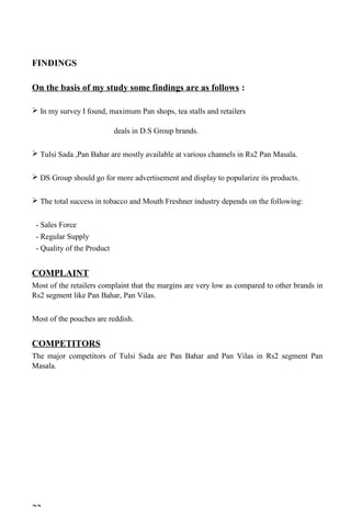 FINDINGS
On the basis of my study some findings are as follows :
 In my survey I found, maximum Pan shops, tea stalls and retailers
deals in D.S Group brands.
 Tulsi Sada ,Pan Bahar are mostly available at various channels in Rs2 Pan Masala.
 DS Group should go for more advertisement and display to popularize its products.
 The total success in tobacco and Mouth Freshner industry depends on the following:
- Sales Force
- Regular Supply
- Quality of the Product
COMPLAINT
Most of the retailers complaint that the margins are very low as compared to other brands in
Rs2 segment like Pan Bahar, Pan Vilas.
Most of the pouches are reddish.
COMPETITORS
The major competitors of Tulsi Sada are Pan Bahar and Pan Vilas in Rs2 segment Pan
Masala.
 