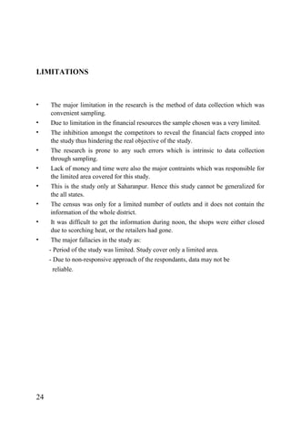 LIMITATIONS
• The major limitation in the research is the method of data collection which was
convenient sampling.
• Due to limitation in the financial resources the sample chosen was a very limited.
• The inhibition amongst the competitors to reveal the financial facts cropped into
the study thus hindering the real objective of the study.
• The research is prone to any such errors which is intrinsic to data collection
through sampling.
• Lack of money and time were also the major contraints which was responsible for
the limited area covered for this study.
• This is the study only at Saharanpur. Hence this study cannot be generalized for
the all states.
• The census was only for a limited number of outlets and it does not contain the
information of the whole district.
• It was difficult to get the information during noon, the shops were either closed
due to scorching heat, or the retailers had gone.
• The major fallacies in the study as:
- Period of the study was limited. Study cover only a limited area.
- Due to non-responsive approach of the respondants, data may not be
reliable.
24
 