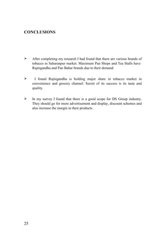 CONCLUSIONS
 After completing my research I had found that there are various brands of
tobacco in Saharanpur market. Maximum Pan Shops and Tea Stalls have
Rajnigandha and Pan Bahar brands due to their demand.
 I found Rajnigandha is holding major share in tobacco market in
convenience and grocery channel. Secret of its success is its taste and
quality.
 In my survey I found that there is a good scope for DS Group industry.
They should go for more advertisement and display, discount schemes and
also increase the margin in their products.
25
 