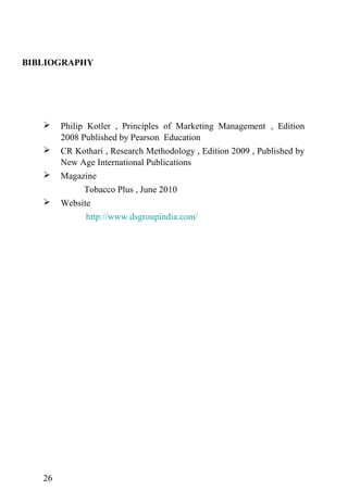 BIBLIOGRAPHY
 Philip Kotler , Principles of Marketing Management , Edition
2008 Published by Pearson Education
 CR Kothari , Research Methodology , Edition 2009 , Published by
New Age International Publications
 Magazine
Tobacco Plus , June 2010
 Website
http://www.dsgroupindia.com/
26
 
