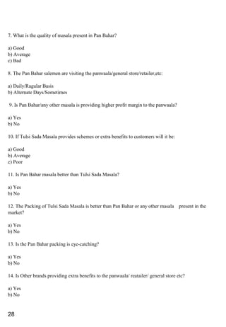 7. What is the quality of masala present in Pan Bahar?
a) Good
b) Average
c) Bad
8. The Pan Bahar salemen are visiting the panwaala/general store/retailer,etc:
a) Daily/Ragular Basis
b) Alternate Days/Sometimes
9. Is Pan Bahar/any other masala is providing higher profit margin to the panwaala?
a) Yes
b) No
10. If Tulsi Sada Masala provides schemes or extra benefits to customers will it be:
a) Good
b) Average
c) Poor
11. Is Pan Bahar masala better than Tulsi Sada Masala?
a) Yes
b) No
12. The Packing of Tulsi Sada Masala is better than Pan Bahar or any other masala present in the
market?
a) Yes
b) No
13. Is the Pan Bahar packing is eye-catching?
a) Yes
b) No
14. Is Other brands providing extra benefits to the panwaala/ reatailer/ general store etc?
a) Yes
b) No
28
 