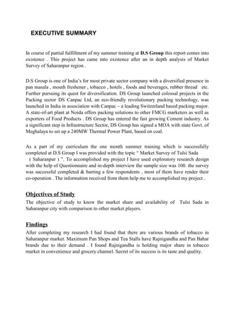 EXECUTIVE SUMMARY
In course of partial fulfillment of my summer training at D.S Group this report comes into
existence . This project has came into existence after an in depth analysis of Market
Survey of Saharanpur region .
D.S Group is one of India’s for most private sector company with a diversified presence in
pan masala , mouth freshener , tobacco , hotels , foods and beverages, rubber thread etc.
Further pursuing its quest for diversification. DS Group launched colossal projects in the
Packing sector DS Canpac Ltd, an eco-friendly revolutionary packing technology, was
launched in India in association with Canpac – a leading Switzerland based packing major.
A state-of-art plant at Noida offers packing solutions to other FMCG marketers as well as
exporters of Food Products . DS Group has entered the fast growing Cement industry. As
a significant step in Infrastructure Sector, DS Group has signed a MOA with state Govt. of
Meghalaya to set up a 240MW Thermal Power Plant, based on coal.
As a part of my curriculum the one month summer training which is successfully
completed at D.S Group I was provided with the topic “ Market Survey of Tulsi Sada
( Saharanpur ) ”. To accomplished my project I have used exploratory research design
with the help of Questionnaire and in-depth interview the sample size was 100. the survey
was successful completed & barring a few respondents , most of them have render their
co-operation . The information received from them help me to accomplished my project .
Objectives of Study
The objective of study to know the market share and availability of Tulsi Sada in
Saharanpur city with comparison to other market players.
Findings
After completing my research I had found that there are various brands of tobacco in
Saharanpur market. Maximum Pan Shops and Tea Stalls have Rajnigandha and Pan Bahar
brands due to their demand . I found Rajnigandha is holding major share in tobacco
market in convenience and grocery channel. Secret of its success is its taste and quality.
 