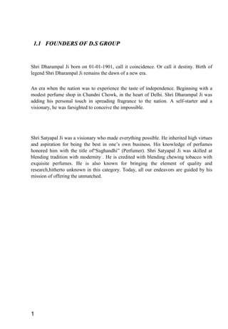1.1 FOUNDERS OF D.S GROUP1.1 FOUNDERS OF D.S GROUP
Shri Dharampal Ji born on 01-01-1901, call it coincidence. Or call it destiny. Birth of
legend Shri Dharampal Ji remains the dawn of a new era.
An era when the nation was to experience the taste of independence. Beginning with a
modest perfume shop in Chandni Chowk, in the heart of Delhi. Shri Dharampal Ji was
adding his personal touch in spreading fragrance to the nation. A self-starter and a
visionary, he was farsighted to conceive the impossible.
Shri Satyapal Ji was a visionary who made everything possible. He inherited high virtues
and aspiration for being the best in one’s own business. His knowledge of perfumes
honored him with the title of“Sughandhi” (Perfumer). Shri Satyapal Ji was skilled at
blending tradition with modernity . He is credited with blending chewing tobacco with
exquisite perfumes. He is also known for bringing the element of quality and
research,hitherto unknown in this category. Today, all our endeavors are guided by his
mission of offering the unmatched.
1
 