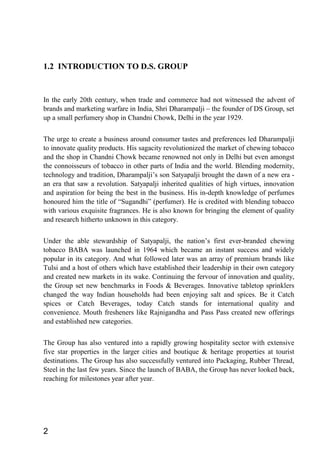 1.2 INTRODUCTION TO D.S. GROUP
In the early 20th century, when trade and commerce had not witnessed the advent of
brands and marketing warfare in India, Shri Dharampalji – the founder of DS Group, set
up a small perfumery shop in Chandni Chowk, Delhi in the year 1929.
The urge to create a business around consumer tastes and preferences led Dharampalji
to innovate quality products. His sagacity revolutionized the market of chewing tobacco
and the shop in Chandni Chowk became renowned not only in Delhi but even amongst
the connoisseurs of tobacco in other parts of India and the world. Blending modernity,
technology and tradition, Dharampalji’s son Satyapalji brought the dawn of a new era -
an era that saw a revolution. Satyapalji inherited qualities of high virtues, innovation
and aspiration for being the best in the business. His in-depth knowledge of perfumes
honoured him the title of “Sugandhi” (perfumer). He is credited with blending tobacco
with various exquisite fragrances. He is also known for bringing the element of quality
and research hitherto unknown in this category.
Under the able stewardship of Satyapalji, the nation’s first ever-branded chewing
tobacco BABA was launched in 1964 which became an instant success and widely
popular in its category. And what followed later was an array of premium brands like
Tulsi and a host of others which have established their leadership in their own category
and created new markets in its wake. Continuing the fervour of innovation and quality,
the Group set new benchmarks in Foods & Beverages. Innovative tabletop sprinklers
changed the way Indian households had been enjoying salt and spices. Be it Catch
spices or Catch Beverages, today Catch stands for international quality and
convenience. Mouth fresheners like Rajnigandha and Pass Pass created new offerings
and established new categories.
The Group has also ventured into a rapidly growing hospitality sector with extensive
five star properties in the larger cities and boutique & heritage properties at tourist
destinations. The Group has also successfully ventured into Packaging, Rubber Thread,
Steel in the last few years. Since the launch of BABA, the Group has never looked back,
reaching for milestones year after year.
2
 