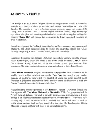 1.3 COMPANY PROFILE
D.S Group is Rs.1600 crores Approx diversified conglomerate, which is committed
towards high quality products & credited with several innovations over last eight
decades. The sagacity to weave its business around consumer needs has conferred DS
Group with a distinct value. Efficient capital structure, cutting edge technology,
operational discipline and a wide spread distribution network have together attributed to
enhance “Brand DS” and enabled the organization to deliver continued growth in all
areas of operation.
Its undeterred pursuit for Quality & Innovation has led the company to progress on a path
of growth. The Group has consolidated its position into diversified sectors like FMCG,
Packing, Hospitality, Rubber, Thread, Cement, and other businesses.
Beginning its journey with tobacco DS Group successfully ventured into the arena of
Foods & Beverages, spices, and ready to eat snacks under the brand CATCH. While
Catch Natural Spring Water and its variant continue getting great response from
consumers. The latest products introduced under catch brand is Catch Fresh Grinds.
In the Mouth Freshener category, non tobacco, Rajnigandha rules the market as the
world’s largest selling premium pan masala. Pass Pass has created a new product
category all together as India’s first ever branded all natural non supari assorted mouth
freshener. Rajnigandha, the premium mouth freshner brand has introduced a mild new
flavour “Meetha Mazaa – the Indian mouth freshner”.
Recognizing the immense potential in the Hospility Segment . DS Group forayed into
this segment with The Manu Maharani at Nainital in 2001. The group acquired the
Airport Hotel at Kolkata. The hotel is currently revamped and renovated and will soon
emerge as an international standard destination with Five Star Hotel. The five star hotel
building projects have also commenced in Guwahati, Jim Corbett and Jaipur. In addition
to the above ventures land has been acquired in the cities like Ranthambore, Shimla
Mussorie, Gurgaon and Goa with plans to set up hotels & resorts.
3
 