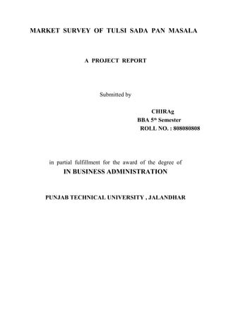 MARKET SURVEY OF TULSI SADA PAN MASALA
A PROJECT REPORT
Submitted by
CHIRAg
BBA 5th
Semester
ROLL NO. : 808080808
in partial fulfillment for the award of the degree of
IN BUSINESS ADMINISTRATION
PUNJAB TECHNICAL UNIVERSITY , JALANDHAR
 
