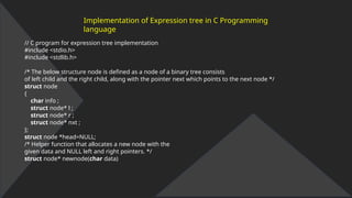 Implementation of Expression tree in C Programming
language
// C program for expression tree implementation
#include <stdio.h>
#include <stdlib.h>
/* The below structure node is defined as a node of a binary tree consists
of left child and the right child, along with the pointer next which points to the next node */
struct node
{
char info ;
struct node* l ;
struct node* r ;
struct node* nxt ;
};
struct node *head=NULL;
/* Helper function that allocates a new node with the
given data and NULL left and right pointers. */
struct node* newnode(char data)
 