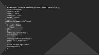 {
struct node* node = (struct node*) malloc ( sizeof ( struct node ) ) ;
node->info = data ;
node->l = NULL ;
node->r = NULL ;
node->nxt = NULL ;
return ( node ) ;
}
void Inorder(struct node* node)
{
if ( node == NULL)
return ;
else
{
/* first recur on left child */
Inorder ( node->l ) ;
/* then print the data of node */
printf ( "%c " , node->info ) ;
/* now recur on right child */
Inorder ( node->r ) ;
}
}
 