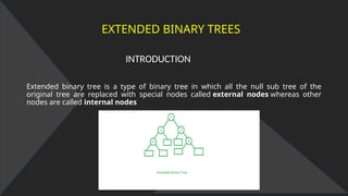 EXTENDED BINARY TREES
INTRODUCTION
Extended binary tree is a type of binary tree in which all the null sub tree of the
original tree are replaced with special nodes called external nodes whereas other
nodes are called internal nodes
 
