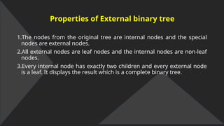Properties of External binary tree
1.The nodes from the original tree are internal nodes and the special
nodes are external nodes.
2.All external nodes are leaf nodes and the internal nodes are non-leaf
nodes.
3.Every internal node has exactly two children and every external node
is a leaf. It displays the result which is a complete binary tree.
 