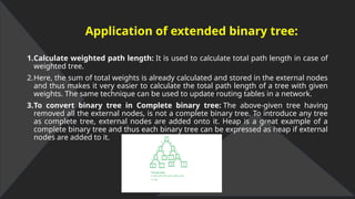 Application of extended binary tree:
1.Calculate weighted path length: It is used to calculate total path length in case of
weighted tree.
2.Here, the sum of total weights is already calculated and stored in the external nodes
and thus makes it very easier to calculate the total path length of a tree with given
weights. The same technique can be used to update routing tables in a network.
3.To convert binary tree in Complete binary tree: The above-given tree having
removed all the external nodes, is not a complete binary tree. To introduce any tree
as complete tree, external nodes are added onto it. Heap is a great example of a
complete binary tree and thus each binary tree can be expressed as heap if external
nodes are added to it.
 