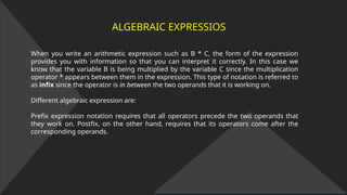 ALGEBRAIC EXPRESSIOS
When you write an arithmetic expression such as B * C, the form of the expression
provides you with information so that you can interpret it correctly. In this case we
know that the variable B is being multiplied by the variable C since the multiplication
operator * appears between them in the expression. This type of notation is referred to
as infix since the operator is in between the two operands that it is working on.
Different algebraic expression are:
Prefix expression notation requires that all operators precede the two operands that
they work on. Postfix, on the other hand, requires that its operators come after the
corresponding operands.
 