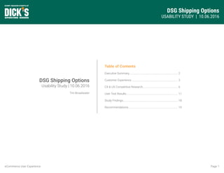 DSG Shipping Options
USABILITY STUDY | 10.06.2016
Page 1eCommerce User Experience
Table of Contents
Executive Summary........................................................................
Customer Experience.....................................................................
CX & UX Competitive Research....................................................
User Test Results............................................................................
Study Findings.................................................................................
Recommendations.........................................................................
2
3
6
11
18
19
DSG Shipping Options
Usability Study | 10.06.2016
Tim Broadwater
 