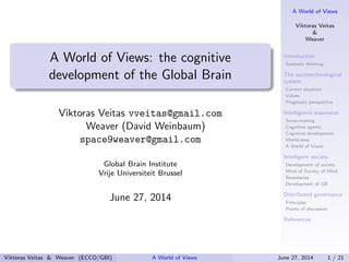 A World of Views
Viktoras Veitas
&
Weaver
Introduction
Systemic thinking
The sociotechnological
system
Current situation
Values
Pragmatic perspective
Intelligence expansion
Sense-making
Cognitive agents
Cognitive development
Worldviews
A World of Views
Intelligent society
Development of society
Mind of Society of Mind
Boundaries
Development of GB
Distributed governance
Principles
Points of discussion
References
A World of Views: the cognitive
development of the Global Brain
Viktoras Veitas vveitas@gmail.com
Weaver (David Weinbaum)
space9weaver@gmail.com
Global Brain Institute
Vrije Universiteit Brussel
June 27, 2014
Viktoras Veitas & Weaver (ECCO/GBI) A World of Views June 27, 2014 1 / 21
 