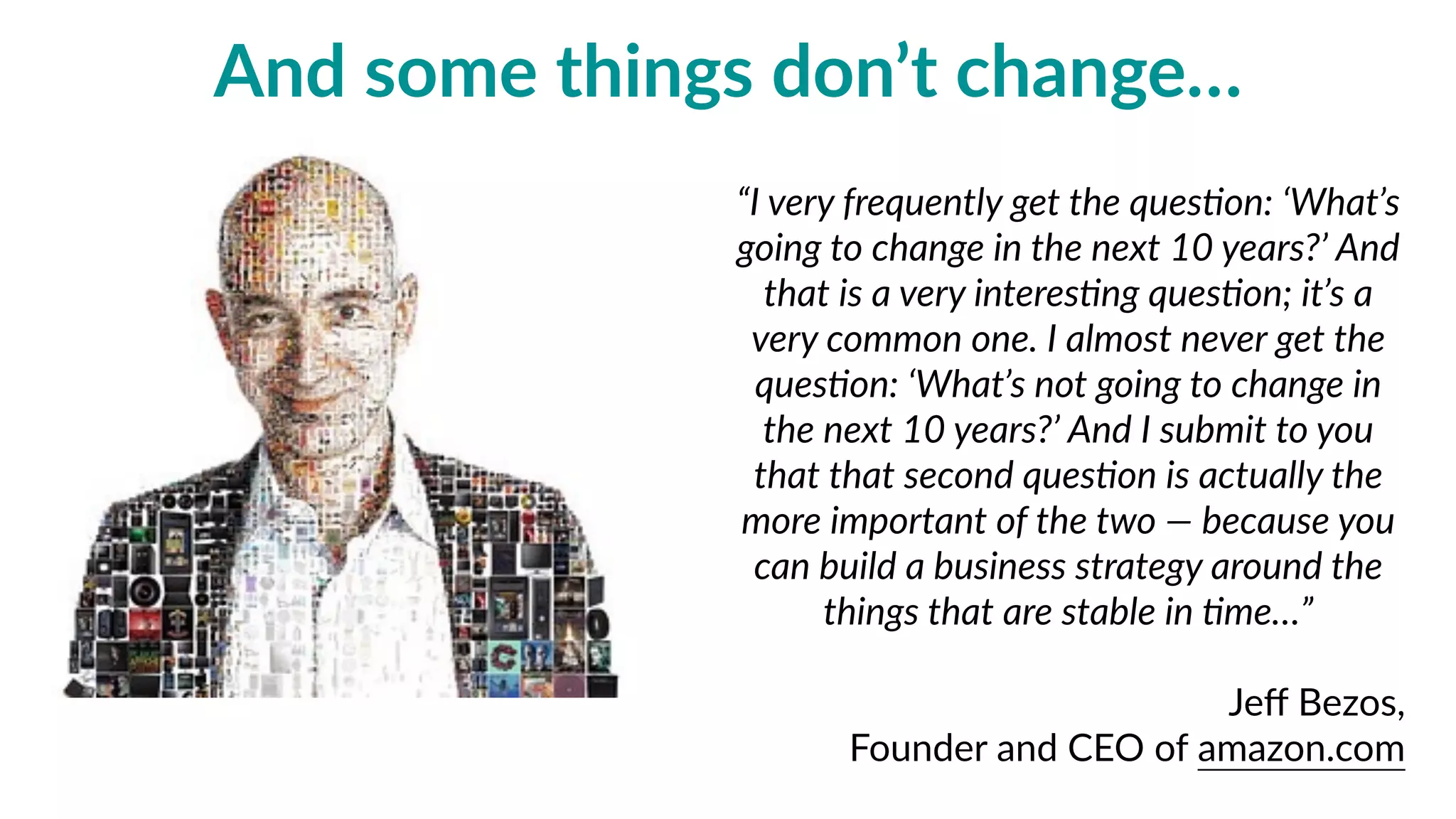 “I  very  frequently  get  the  ques=on:  ‘What’s  
going  to  change  in  the  next  10  years?’  And  
that  is  a  very  interes=ng  ques=on;  it’s  a  
very  common  one.  I  almost  never  get  the  
ques=on:  ‘What’s  not  going  to  change  in  
the  next  10  years?’  And  I  submit  to  you  
that  that  second  ques=on  is  actually  the  
more  important  of  the  two  —  because  you  
can  build  a  business  strategy  around  the  
things  that  are  stable  in  =me…”  
Jeﬀ  Bezos,    
Founder  and  CEO  of  amazon.com
and  some  things  don’t  change…
 