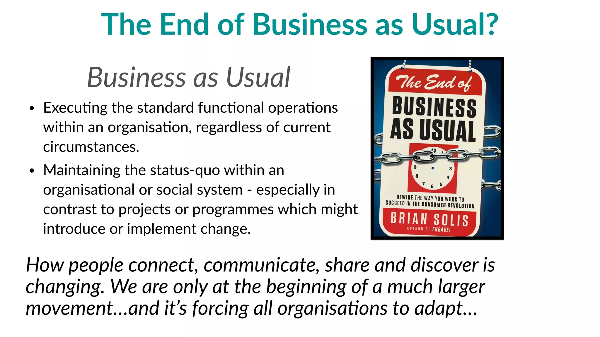 the  end  of  business  as  usual?
• Execu'ng  the  standard  func'onal  opera'ons  
within  an  organisa'on,  regardless  of  current  
circumstances.  
• Maintaining  the  status-­‐quo  within  an  
organisa'onal  or  social  system  -­‐  especially  in  
contrast  to  projects  or  programmes  which  might  
introduce  or  implement  change.
How  people  connect,  communicate,  share  and  discover  is  
changing.  We  are  only  at  the  beginning  of  a  much  larger  
movement…and  it’s  forcing  all  organisa=ons  to  adapt…
Business  as  Usual  
 