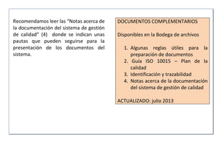 Recomendamos leer las “Notas acerca de
la documentación del sistema de gestión
de calidad” (4) donde se indican unas
pautas que pueden seguirse para la
presentación de los documentos del
sistema.
DOCUMENTOS COMPLEMENTARIOS
Disponibles en la Bodega de archivos
1. Algunas reglas útiles para la
preparación de documentos
2. Guía ISO 10015 – Plan de la
calidad
3. Identificación y trazabilidad
4. Notas acerca de la documentación
del sistema de gestión de calidad
ACTUALIZADO: julio 2013
 