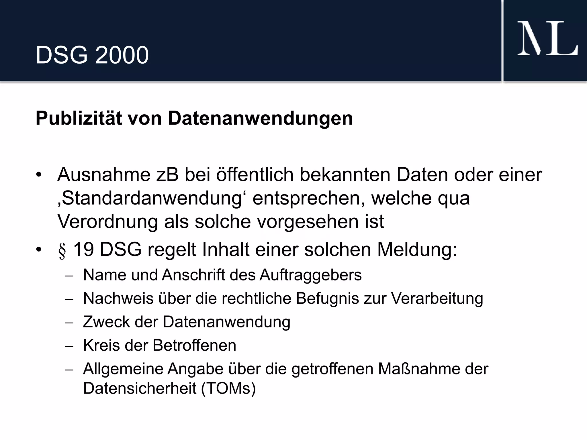 DSG 2000
Publizität von Datenanwendungen
• Ausnahme zB bei öffentlich bekannten Daten oder einer
‚Standardanwendung‘ entsprechen, welche qua
Verordnung als solche vorgesehen ist
• § 19 DSG regelt Inhalt einer solchen Meldung:
 Name und Anschrift des Auftraggebers
 Nachweis über die rechtliche Befugnis zur Verarbeitung
 Zweck der Datenanwendung
 Kreis der Betroffenen
 Allgemeine Angabe über die getroffenen Maßnahme der
Datensicherheit (TOMs)
 