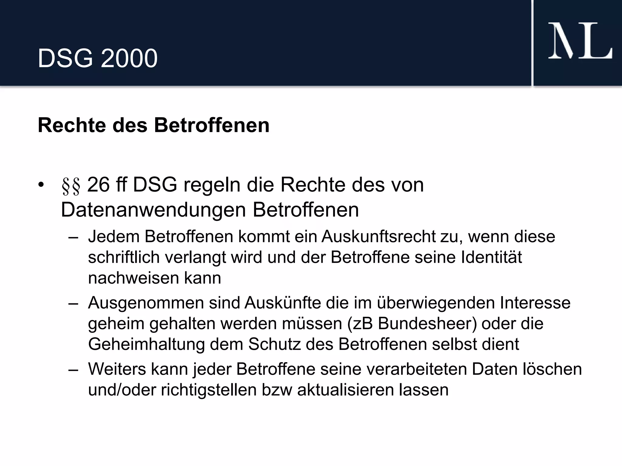 DSG 2000
Rechte des Betroffenen
• §§ 26 ff DSG regeln die Rechte des von
Datenanwendungen Betroffenen
– Jedem Betroffenen kommt ein Auskunftsrecht zu, wenn diese
schriftlich verlangt wird und der Betroffene seine Identität
nachweisen kann
– Ausgenommen sind Auskünfte die im überwiegenden Interesse
geheim gehalten werden müssen (zB Bundesheer) oder die
Geheimhaltung dem Schutz des Betroffenen selbst dient
– Weiters kann jeder Betroffene seine verarbeiteten Daten löschen
und/oder richtigstellen bzw aktualisieren lassen
 