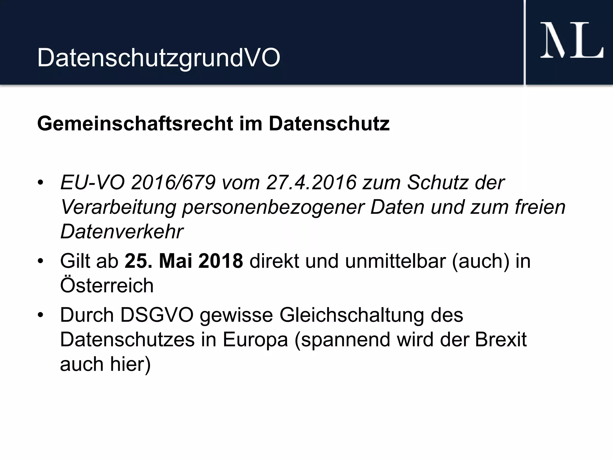 DatenschutzgrundVO
Gemeinschaftsrecht im Datenschutz
• EU-VO 2016/679 vom 27.4.2016 zum Schutz der
Verarbeitung personenbezogener Daten und zum freien
Datenverkehr
• Gilt ab 25. Mai 2018 direkt und unmittelbar (auch) in
Österreich
• Durch DSGVO gewisse Gleichschaltung des
Datenschutzes in Europa (spannend wird der Brexit
auch hier)
 