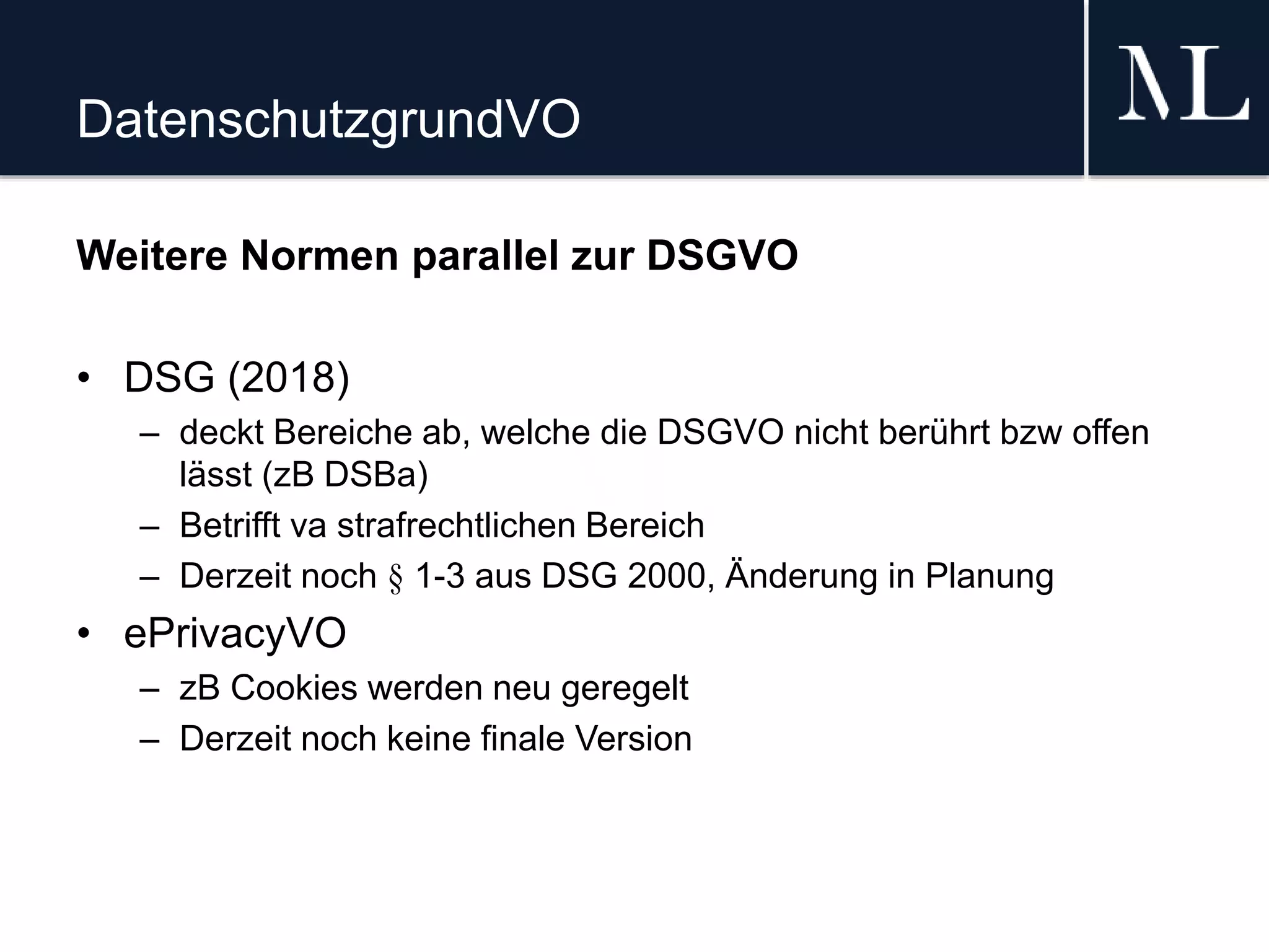 DatenschutzgrundVO
Weitere Normen parallel zur DSGVO
• DSG (2018)
– deckt Bereiche ab, welche die DSGVO nicht berührt bzw offen
lässt (zB DSBa)
– Betrifft va strafrechtlichen Bereich
– Derzeit noch § 1-3 aus DSG 2000, Änderung in Planung
• ePrivacyVO
– zB Cookies werden neu geregelt
– Derzeit noch keine finale Version
 