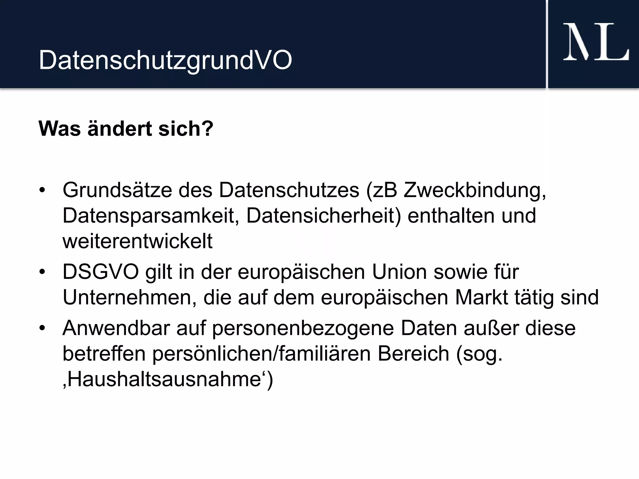 DatenschutzgrundVO
Was ändert sich?
• Grundsätze des Datenschutzes (zB Zweckbindung,
Datensparsamkeit, Datensicherheit) enthalten und
weiterentwickelt
• DSGVO gilt in der europäischen Union sowie für
Unternehmen, die auf dem europäischen Markt tätig sind
• Anwendbar auf personenbezogene Daten außer diese
betreffen persönlichen/familiären Bereich (sog.
‚Haushaltsausnahme‘)
 