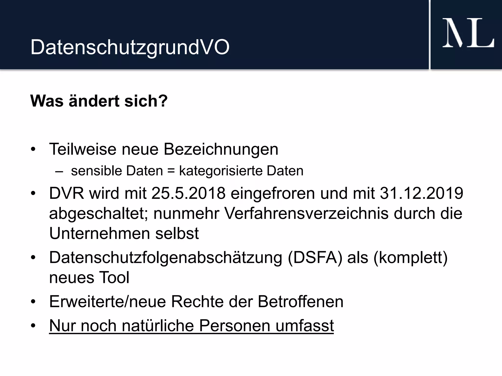 DatenschutzgrundVO
Was ändert sich?
• Teilweise neue Bezeichnungen
– sensible Daten = kategorisierte Daten
• DVR wird mit 25.5.2018 eingefroren und mit 31.12.2019
abgeschaltet; nunmehr Verfahrensverzeichnis durch die
Unternehmen selbst
• Datenschutzfolgenabschätzung (DSFA) als (komplett)
neues Tool
• Erweiterte/neue Rechte der Betroffenen
• Nur noch natürliche Personen umfasst
 