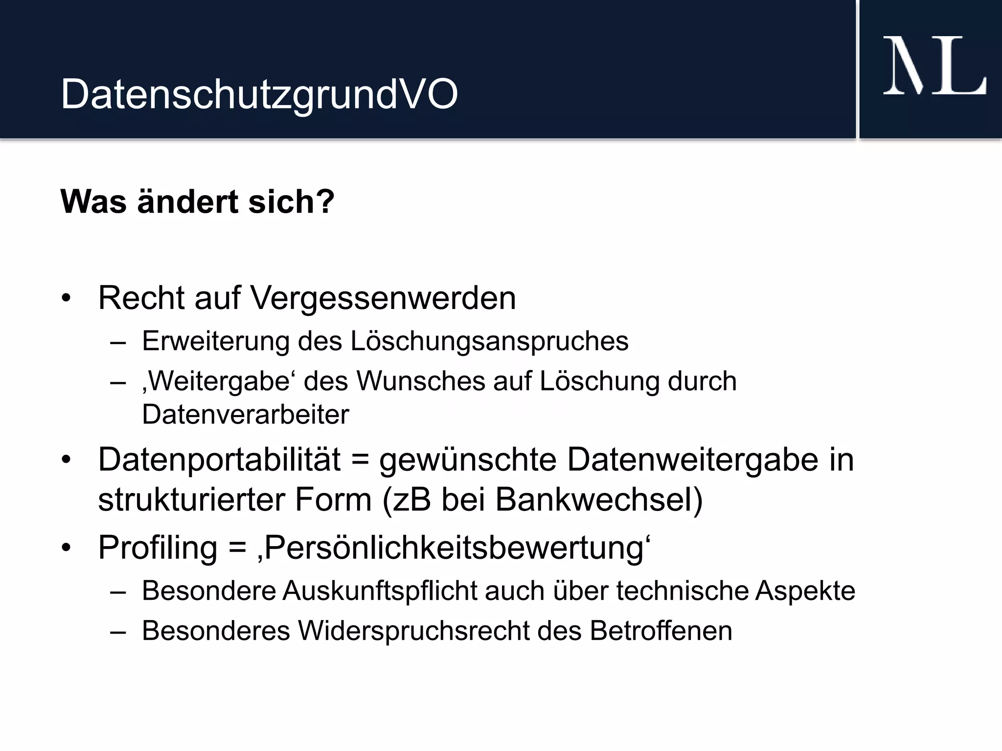 DatenschutzgrundVO
Was ändert sich?
• Recht auf Vergessenwerden
– Erweiterung des Löschungsanspruches
– ‚Weitergabe‘ des Wunsches auf Löschung durch
Datenverarbeiter
• Datenportabilität = gewünschte Datenweitergabe in
strukturierter Form (zB bei Bankwechsel)
• Profiling = ‚Persönlichkeitsbewertung‘
– Besondere Auskunftspflicht auch über technische Aspekte
– Besonderes Widerspruchsrecht des Betroffenen
 