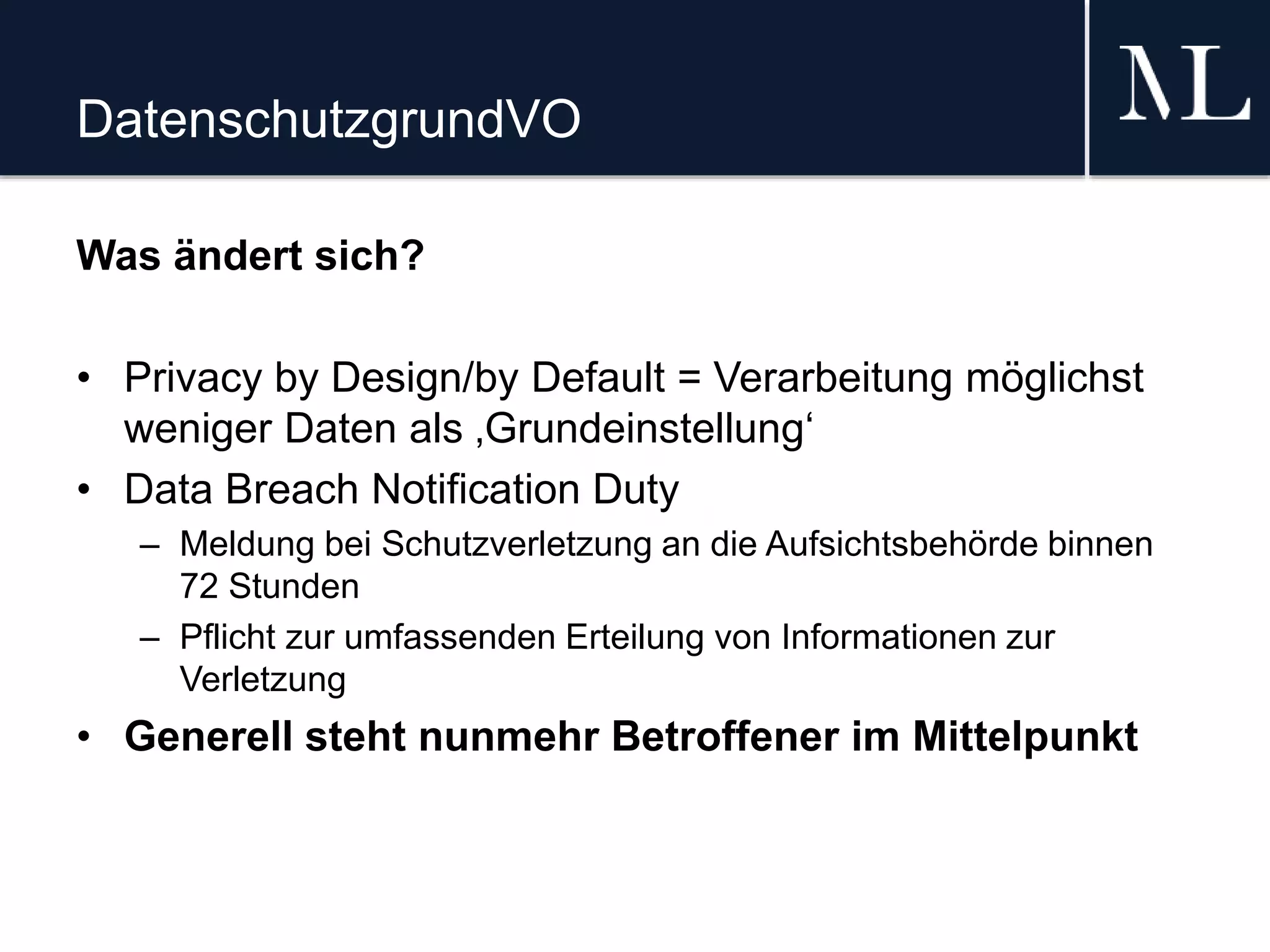 DatenschutzgrundVO
Was ändert sich?
• Privacy by Design/by Default = Verarbeitung möglichst
weniger Daten als ‚Grundeinstellung‘
• Data Breach Notification Duty
– Meldung bei Schutzverletzung an die Aufsichtsbehörde binnen
72 Stunden
– Pflicht zur umfassenden Erteilung von Informationen zur
Verletzung
• Generell steht nunmehr Betroffener im Mittelpunkt
 