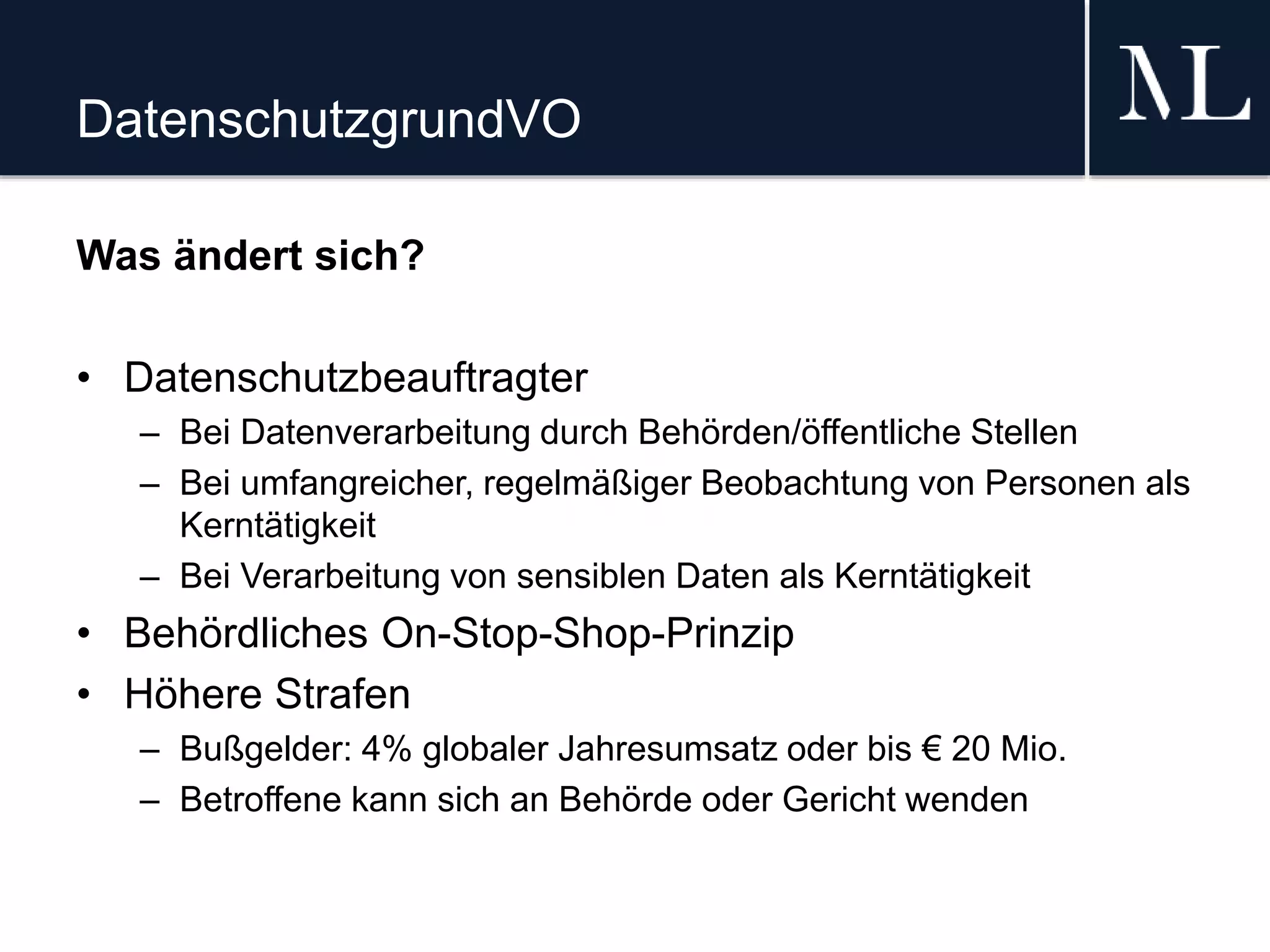 DatenschutzgrundVO
Was ändert sich?
• Datenschutzbeauftragter
– Bei Datenverarbeitung durch Behörden/öffentliche Stellen
– Bei umfangreicher, regelmäßiger Beobachtung von Personen als
Kerntätigkeit
– Bei Verarbeitung von sensiblen Daten als Kerntätigkeit
• Behördliches On-Stop-Shop-Prinzip
• Höhere Strafen
– Bußgelder: 4% globaler Jahresumsatz oder bis € 20 Mio.
– Betroffene kann sich an Behörde oder Gericht wenden
 