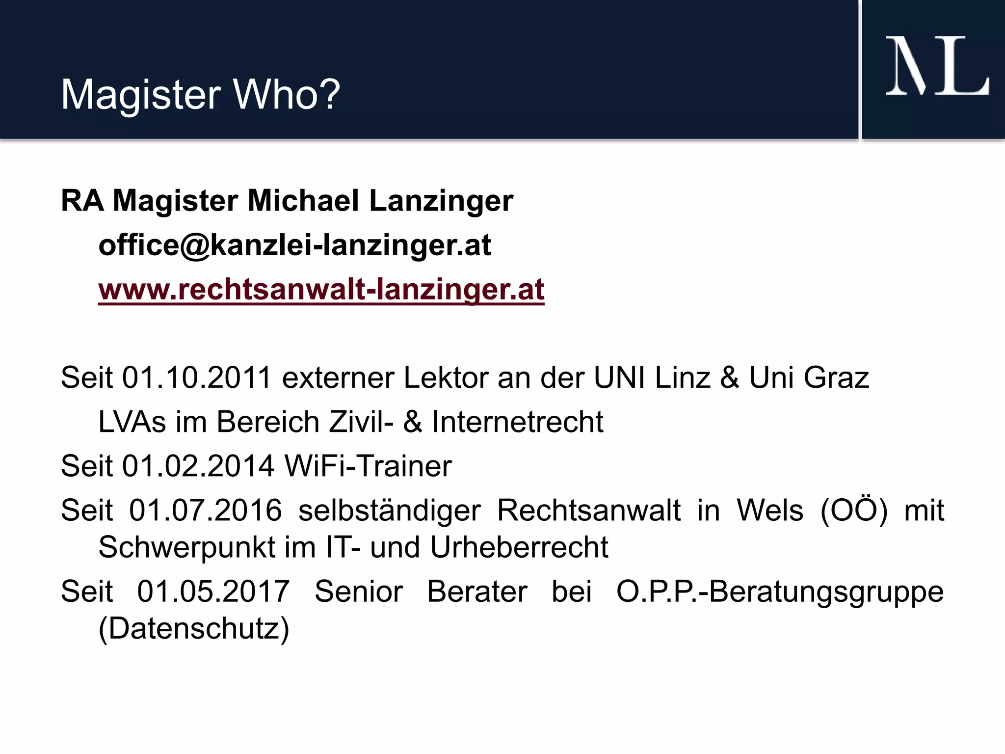 Magister Who?
RA Magister Michael Lanzinger
office@kanzlei-lanzinger.at
www.rechtsanwalt-lanzinger.at
Seit 01.10.2011 externer Lektor an der UNI Linz & Uni Graz
LVAs im Bereich Zivil- & Internetrecht
Seit 01.02.2014 WiFi-Trainer
Seit 01.07.2016 selbständiger Rechtsanwalt in Wels (OÖ) mit
Schwerpunkt im IT- und Urheberrecht
Seit 01.05.2017 Senior Berater bei O.P.P.-Beratungsgruppe
(Datenschutz)
 