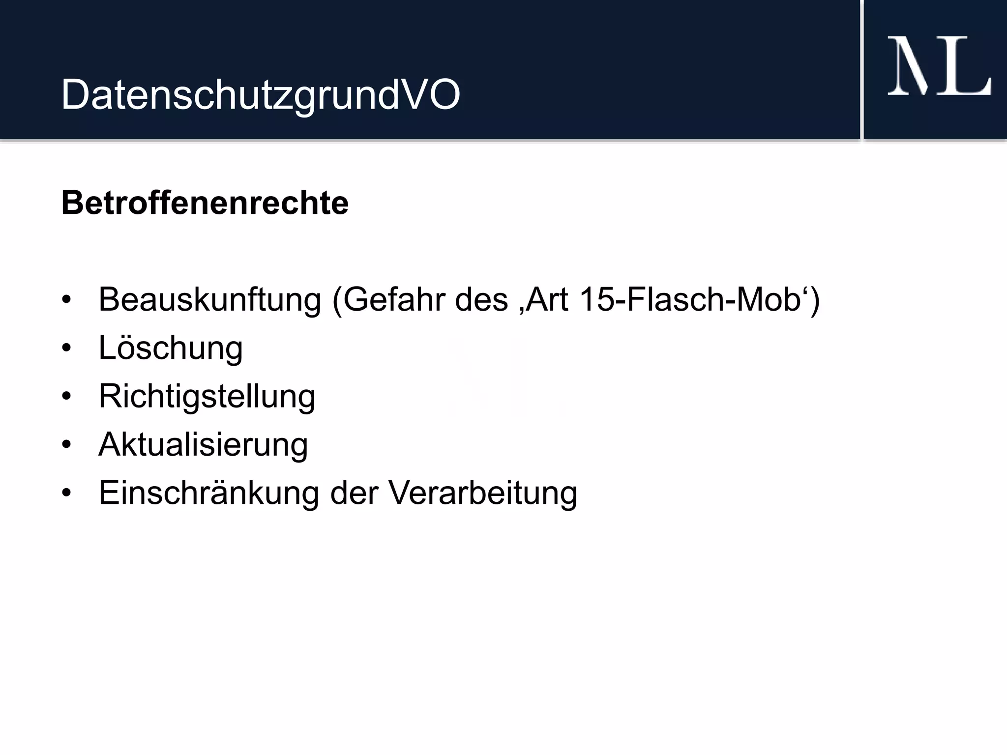 DatenschutzgrundVO
Betroffenenrechte
• Beauskunftung (Gefahr des ‚Art 15-Flasch-Mob‘)
• Löschung
• Richtigstellung
• Aktualisierung
• Einschränkung der Verarbeitung
 