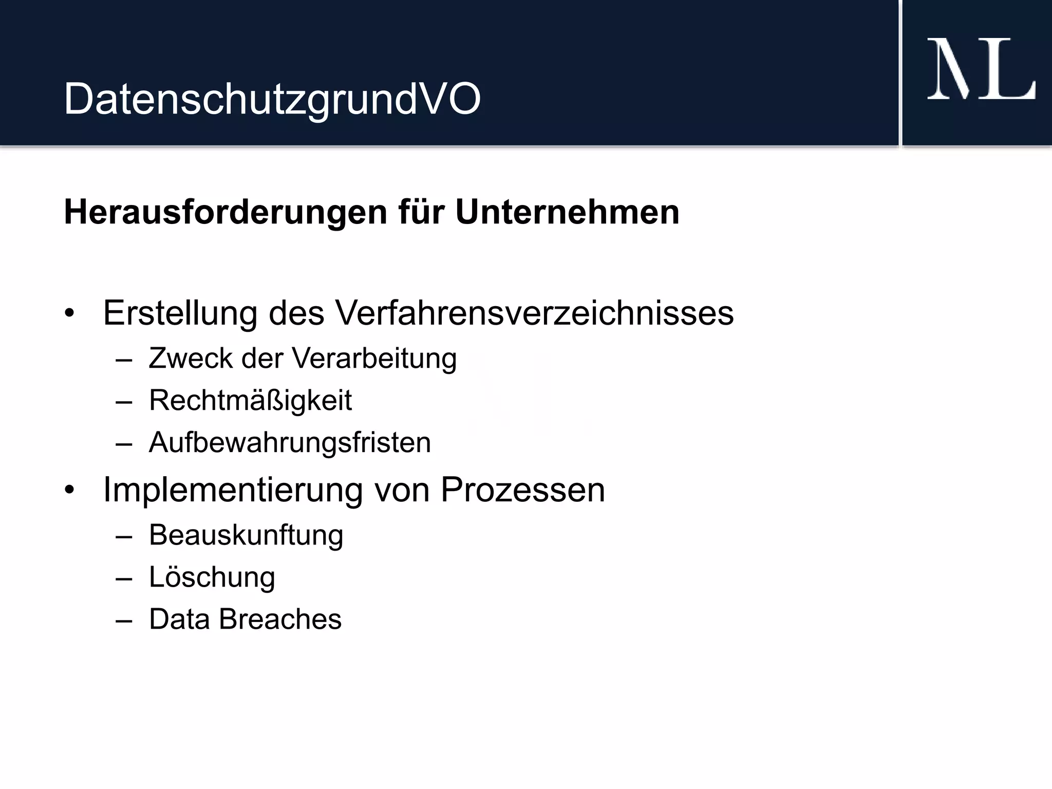 DatenschutzgrundVO
Herausforderungen für Unternehmen
• Erstellung des Verfahrensverzeichnisses
– Zweck der Verarbeitung
– Rechtmäßigkeit
– Aufbewahrungsfristen
• Implementierung von Prozessen
– Beauskunftung
– Löschung
– Data Breaches
 